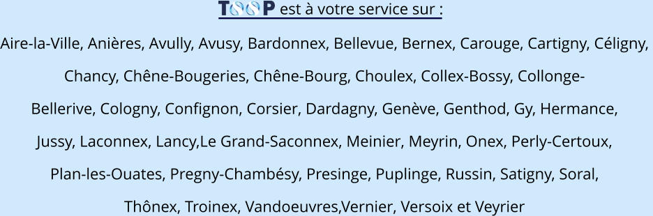 est à votre service sur : Aire-la-Ville, Anières, Avully, Avusy, Bardonnex, Bellevue, Bernex, Carouge, Cartigny, Céligny,  Chancy, Chêne-Bougeries, Chêne-Bourg, Choulex, Collex-Bossy, Collonge- Bellerive, Cologny, Confignon, Corsier, Dardagny, Genève, Genthod, Gy, Hermance,  Jussy, Laconnex, Lancy,Le Grand-Saconnex, Meinier, Meyrin, Onex, Perly-Certoux,  Plan-les-Ouates, Pregny-Chambésy, Presinge, Puplinge, Russin, Satigny, Soral,  Thônex, Troinex, Vandoeuvres,Vernier, Versoix et Veyrier