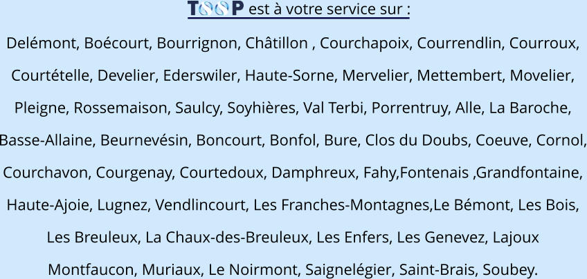 est à votre service sur : Delémont, Boécourt, Bourrignon, Châtillon , Courchapoix, Courrendlin, Courroux,  Courtételle, Develier, Ederswiler, Haute-Sorne, Mervelier, Mettembert, Movelier,  Pleigne, Rossemaison, Saulcy, Soyhières, Val Terbi, Porrentruy, Alle, La Baroche,  Basse-Allaine, Beurnevésin, Boncourt, Bonfol, Bure, Clos du Doubs, Coeuve, Cornol, Courchavon, Courgenay, Courtedoux, Damphreux, Fahy,Fontenais ,Grandfontaine,  Haute-Ajoie, Lugnez, Vendlincourt, Les Franches-Montagnes,Le Bémont, Les Bois,  Les Breuleux, La Chaux-des-Breuleux, Les Enfers, Les Genevez, Lajoux Montfaucon, Muriaux, Le Noirmont, Saignelégier, Saint-Brais, Soubey.