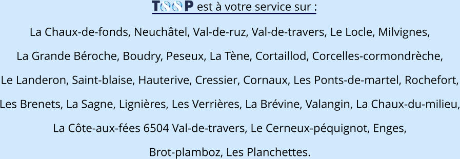 est à votre service sur : La Chaux-de-fonds, Neuchâtel, Val-de-ruz, Val-de-travers, Le Locle, Milvignes, La Grande Béroche, Boudry, Peseux, La Tène, Cortaillod, Corcelles-cormondrèche, Le Landeron, Saint-blaise, Hauterive, Cressier, Cornaux, Les Ponts-de-martel, Rochefort, Les Brenets, La Sagne, Lignières, Les Verrières, La Brévine, Valangin, La Chaux-du-milieu, La Côte-aux-fées 6504 Val-de-travers, Le Cerneux-péquignot, Enges, Brot-plamboz, Les Planchettes.